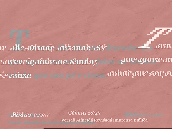 Tornou-lhe Abraão, dizendo: Eis que agora me atrevi a falar ao Senhor, ainda que sou pó e cinza.