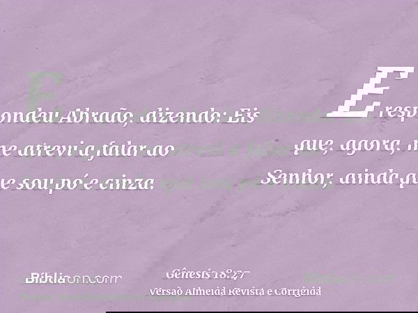 E respondeu Abraão, dizendo: Eis que, agora, me atrevi a falar ao Senhor, ainda que sou pó e cinza.