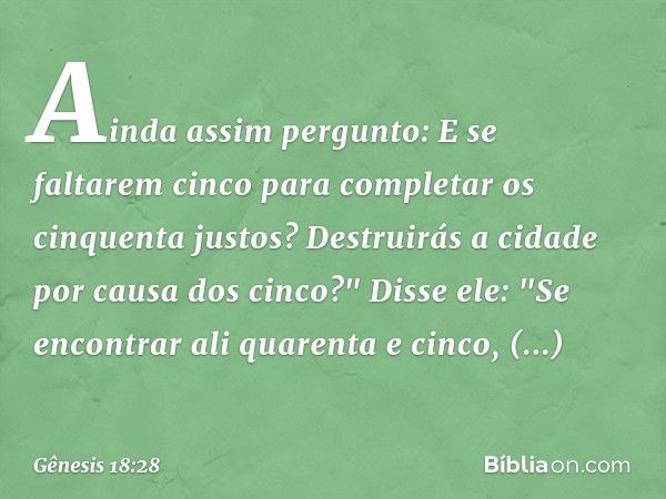 Ainda assim per­gunto: E se faltarem cinco para completar os cinquenta justos? Destruirás a cidade por causa dos cinco?"
Disse ele: "Se encontrar ali quarenta e