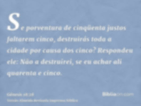 Se porventura de cinqüenta justos faltarem cinco, destruirás toda a cidade por causa dos cinco? Respondeu ele: Não a destruirei, se eu achar ali quarenta e cinc