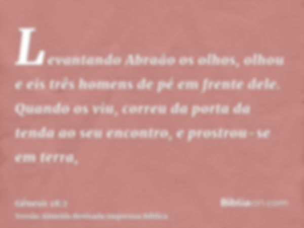 Levantando Abraão os olhos, olhou e eis três homens de pé em frente dele. Quando os viu, correu da porta da tenda ao seu encontro, e prostrou-se em terra,