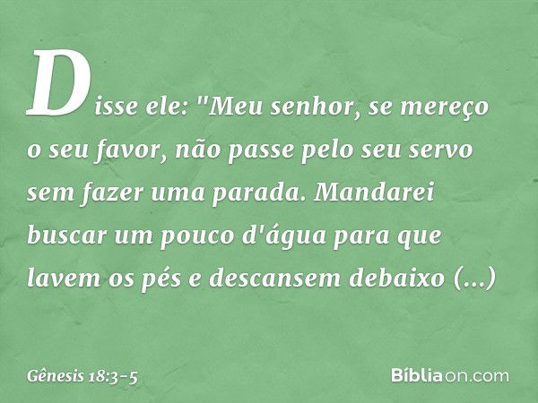 Disse ele: "Meu senhor, se mereço o seu favor, não passe pelo seu servo sem fazer uma parada. Mandarei buscar um pouco d'água para que lavem os pés e descansem 