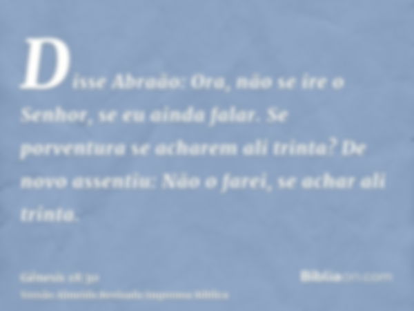 Disse Abraão: Ora, não se ire o Senhor, se eu ainda falar. Se porventura se acharem ali trinta? De novo assentiu: Não o farei, se achar ali trinta.