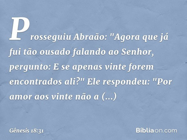 Prosseguiu Abraão: "Agora que já fui tão ousado falando ao Senhor, pergunto: E se apenas vinte forem encontrados ali?"
Ele respondeu: "Por amor aos vinte não a 