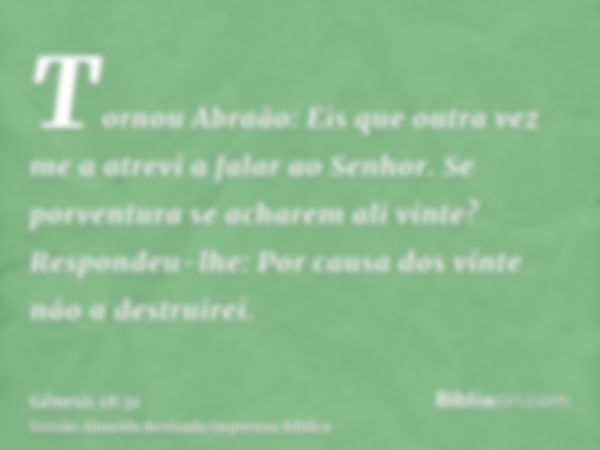 Tornou Abraão: Eis que outra vez me a atrevi a falar ao Senhor. Se porventura se acharem ali vinte? Respondeu-lhe: Por causa dos vinte não a destruirei.