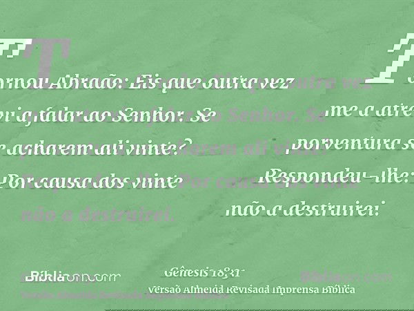 Tornou Abraão: Eis que outra vez me a atrevi a falar ao Senhor. Se porventura se acharem ali vinte? Respondeu-lhe: Por causa dos vinte não a destruirei.