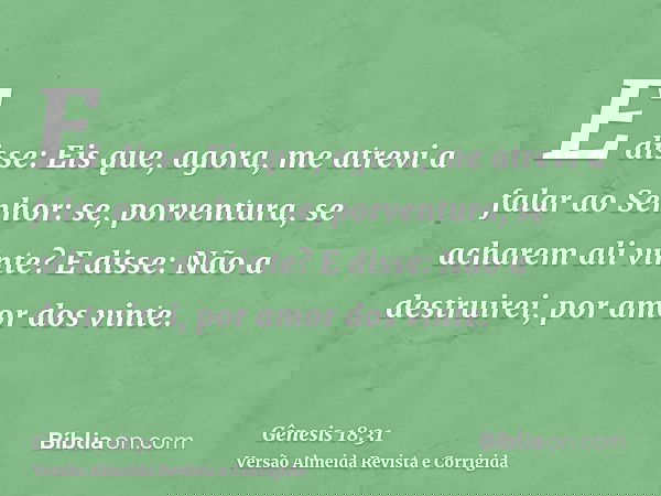 E disse: Eis que, agora, me atrevi a falar ao Senhor: se, porventura, se acharem ali vinte? E disse: Não a destruirei, por amor dos vinte.