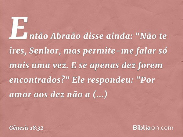 Então Abraão disse ainda: "Não te ires, Senhor, mas permite-me falar só mais uma vez. E se apenas dez forem encontrados?"
Ele respondeu: "Por amor aos dez não a