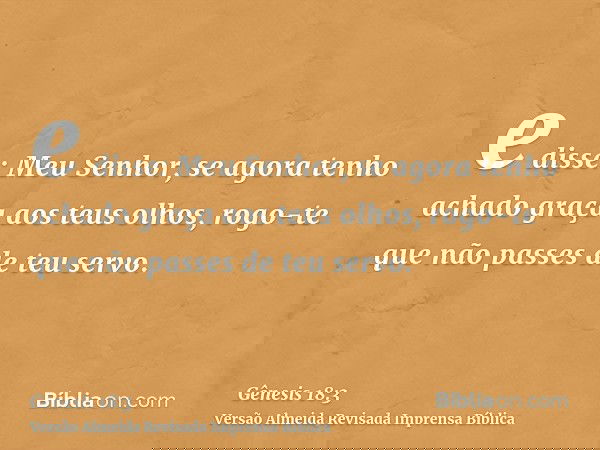 e disse: Meu Senhor, se agora tenho achado graça aos teus olhos, rogo-te que não passes de teu servo.