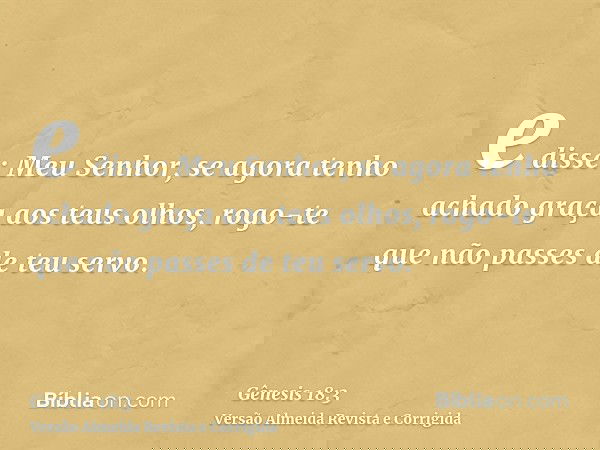 e disse: Meu Senhor, se agora tenho achado graça aos teus olhos, rogo-te que não passes de teu servo.