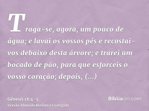 Traga-se, agora, um pouco de água; e lavai os vossos pés e recostai-vos debaixo desta árvore;e trarei um bocado de pão, para que esforceis o vosso coração; depo