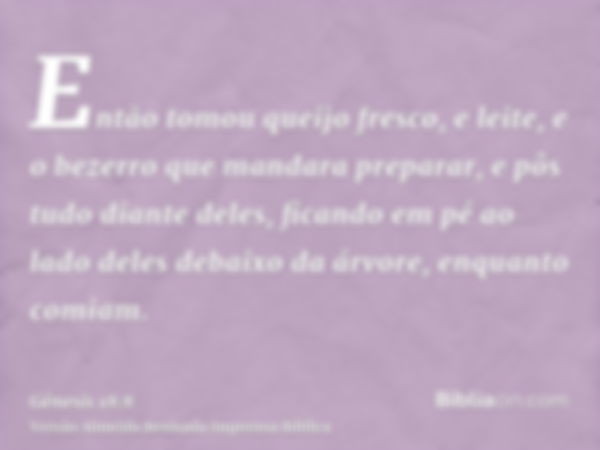 Então tomou queijo fresco, e leite, e o bezerro que mandara preparar, e pôs tudo diante deles, ficando em pé ao lado deles debaixo da árvore, enquanto comiam.