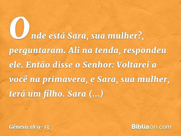 "Onde está Sara, sua mulher?", pergunta­ram.
"Ali na tenda", respondeu ele. Então disse o Senhor: "Voltarei a você na primavera, e Sara, sua mulher, terá um fil