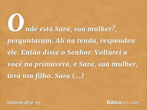 "Onde está Sara, sua mulher?", pergunta­ram.
"Ali na tenda", respondeu ele. Então disse o Senhor: "Voltarei a você na primavera, e Sara, sua mulher, terá um fil