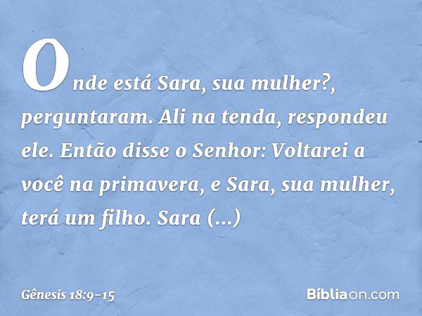 "Onde está Sara, sua mulher?", pergunta­ram.
"Ali na tenda", respondeu ele. Então disse o Senhor: "Voltarei a você na primavera, e Sara, sua mulher, terá um fil