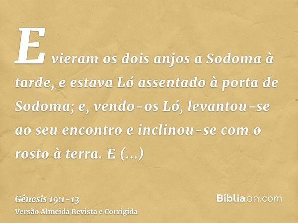 E vieram os dois anjos a Sodoma à tarde, e estava Ló assentado à porta de Sodoma; e, vendo-os Ló, levantou-se ao seu encontro e inclinou-se com o rosto à terra.