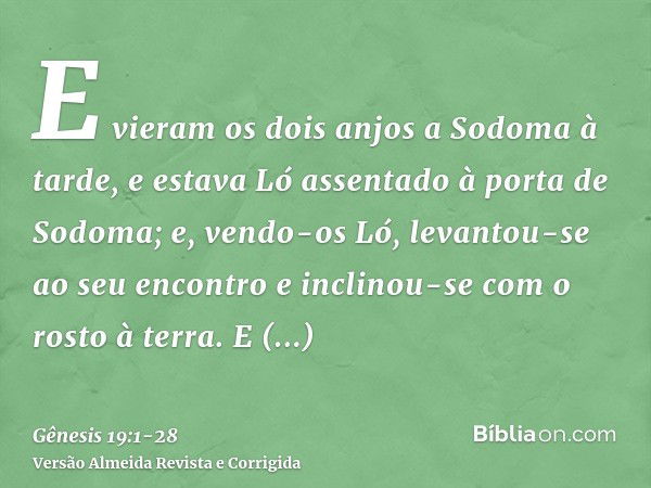 E vieram os dois anjos a Sodoma à tarde, e estava Ló assentado à porta de Sodoma; e, vendo-os Ló, levantou-se ao seu encontro e inclinou-se com o rosto à terra.