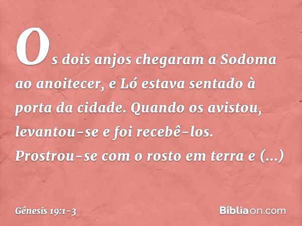 Os dois anjos chegaram a Sodoma ao anoitecer, e Ló estava sentado à porta da cidade. Quando os avistou, levantou-se e foi recebê-los. Prostrou-se com o rosto em