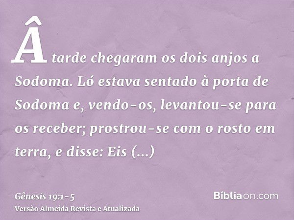 Â tarde chegaram os dois anjos a Sodoma. Ló estava sentado à porta de Sodoma e, vendo-os, levantou-se para os receber; prostrou-se com o rosto em terra,e disse: