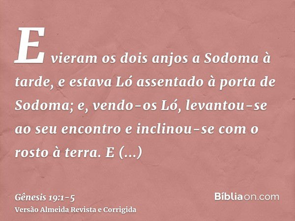 E vieram os dois anjos a Sodoma à tarde, e estava Ló assentado à porta de Sodoma; e, vendo-os Ló, levantou-se ao seu encontro e inclinou-se com o rosto à terra.