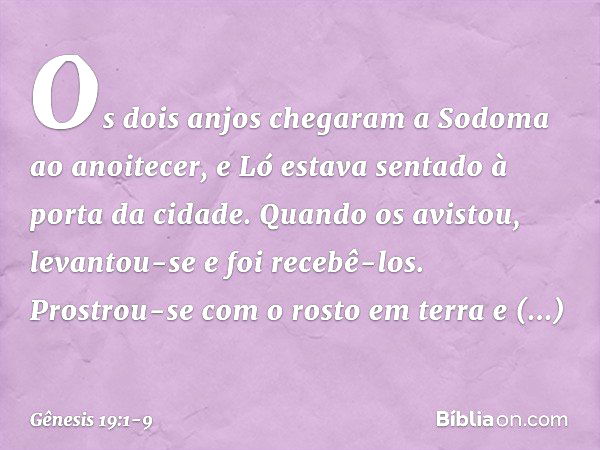 Os dois anjos chegaram a Sodoma ao anoitecer, e Ló estava sentado à porta da cidade. Quando os avistou, levantou-se e foi recebê-los. Prostrou-se com o rosto em