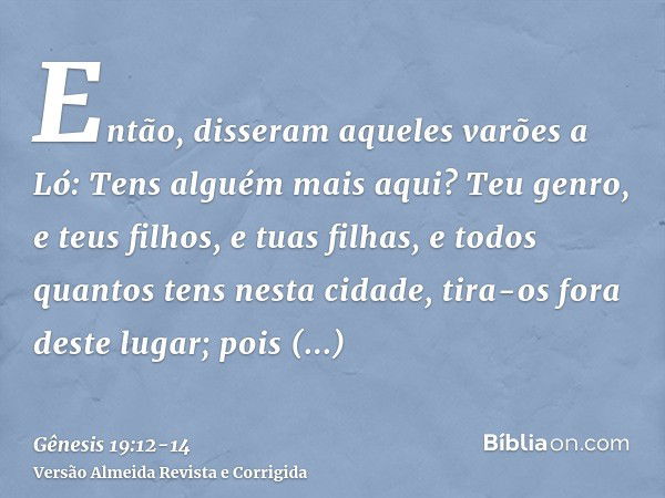 Então, disseram aqueles varões a Ló: Tens alguém mais aqui? Teu genro, e teus filhos, e tuas filhas, e todos quantos tens nesta cidade, tira-os fora deste lugar