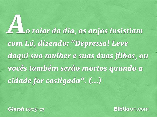 Ao raiar do dia, os anjos insistiam com Ló, dizendo: "Depressa! Leve daqui sua mulher e suas duas filhas, ou vocês também serão mor­tos quando a cidade for cast