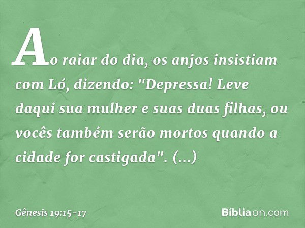 Ao raiar do dia, os anjos insistiam com Ló, dizendo: "Depressa! Leve daqui sua mulher e suas duas filhas, ou vocês também serão mor­tos quando a cidade for cast