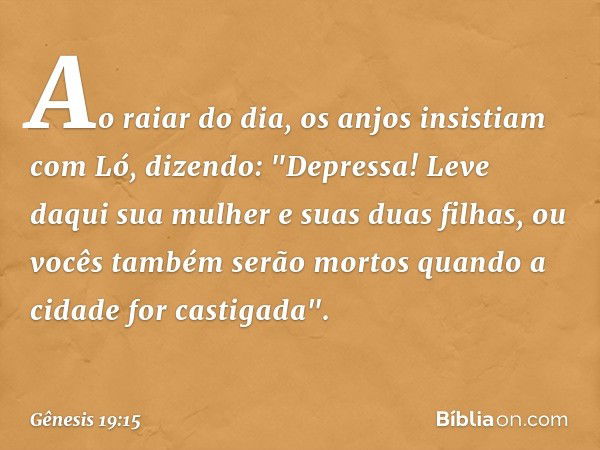 Ao raiar do dia, os anjos insistiam com Ló, dizendo: "Depressa! Leve daqui sua mulher e suas duas filhas, ou vocês também serão mor­tos quando a cidade for cast