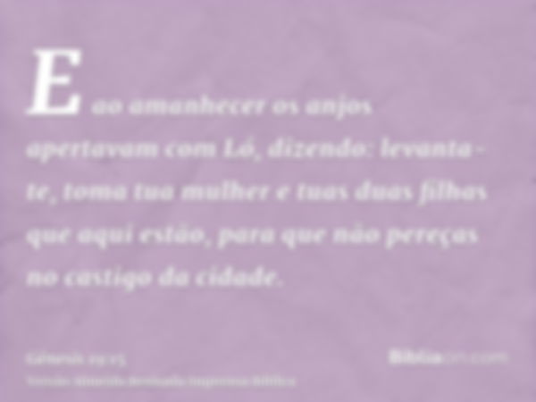 E ao amanhecer os anjos apertavam com Ló, dizendo: levanta-te, toma tua mulher e tuas duas filhas que aqui estão, para que não pereças no castigo da cidade.