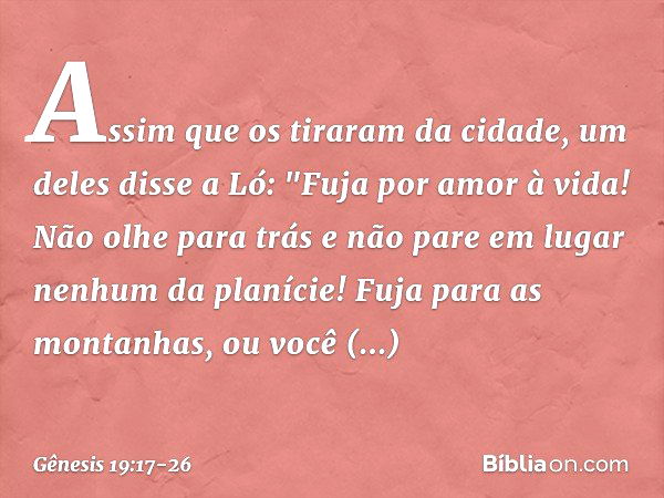 Assim que os tiraram da cidade, um deles disse a Ló: "Fuja por amor à vida! Não olhe para trás e não pare em lugar nenhum da planície! Fuja para as montanhas, o