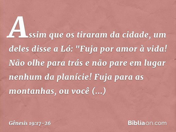 Assim que os tiraram da cidade, um deles disse a Ló: "Fuja por amor à vida! Não olhe para trás e não pare em lugar nenhum da planície! Fuja para as montanhas, o