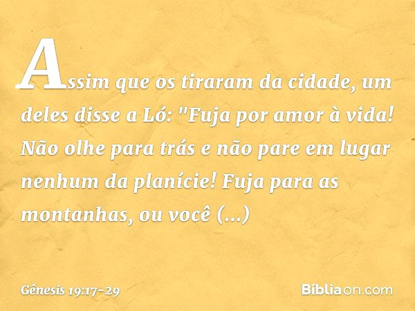 Assim que os tiraram da cidade, um deles disse a Ló: "Fuja por amor à vida! Não olhe para trás e não pare em lugar nenhum da planície! Fuja para as montanhas, o