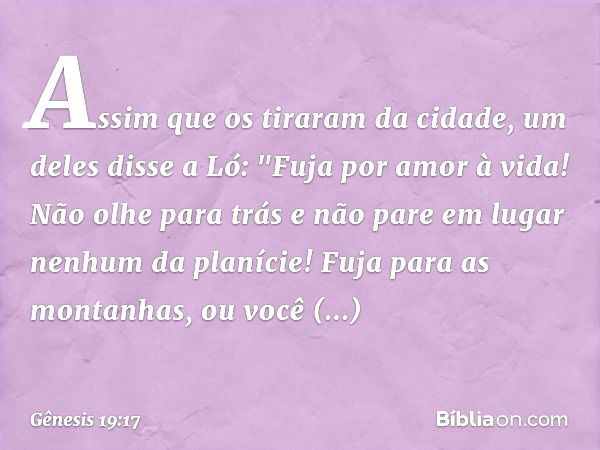 Assim que os tiraram da cidade, um deles disse a Ló: "Fuja por amor à vida! Não olhe para trás e não pare em lugar nenhum da planície! Fuja para as montanhas, o