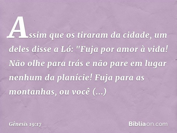 Assim que os tiraram da cidade, um deles disse a Ló: "Fuja por amor à vida! Não olhe para trás e não pare em lugar nenhum da planície! Fuja para as montanhas, o