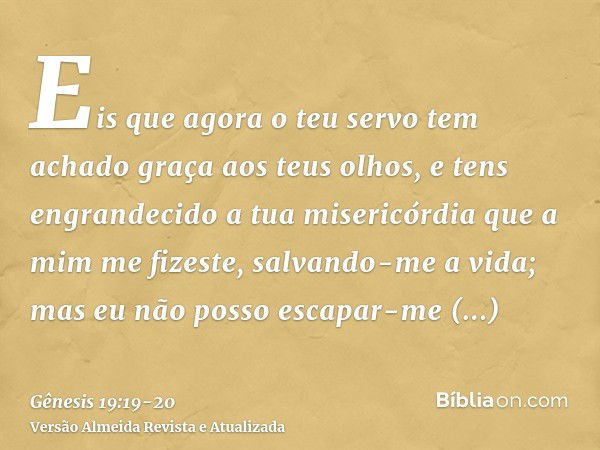 Eis que agora o teu servo tem achado graça aos teus olhos, e tens engrandecido a tua misericórdia que a mim me fizeste, salvando-me a vida; mas eu não posso esc