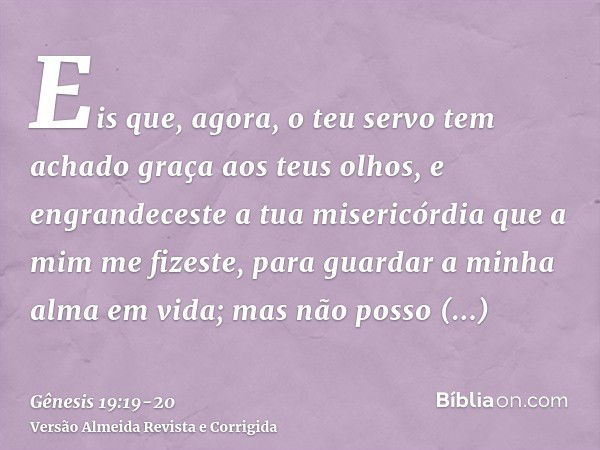 Eis que, agora, o teu servo tem achado graça aos teus olhos, e engrandeceste a tua misericórdia que a mim me fizeste, para guardar a minha alma em vida; mas não