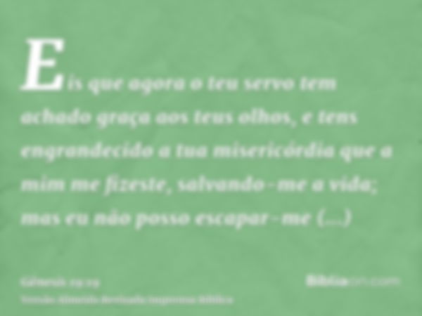 Eis que agora o teu servo tem achado graça aos teus olhos, e tens engrandecido a tua misericórdia que a mim me fizeste, salvando-me a vida; mas eu não posso esc