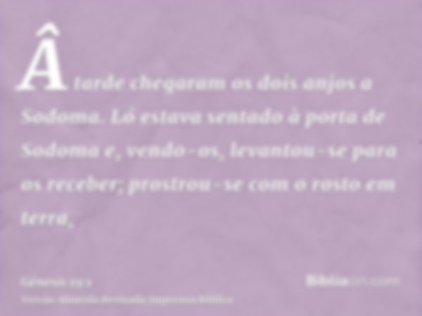 Â tarde chegaram os dois anjos a Sodoma. Ló estava sentado à porta de Sodoma e, vendo-os, levantou-se para os receber; prostrou-se com o rosto em terra,