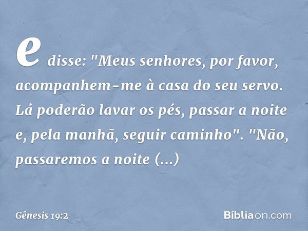 e disse: "Meus senho­res, por favor, acompanhem-me à casa do seu servo. Lá poderão lavar os pés, passar a noite e, pela manhã, seguir caminho".
"Não, passaremos