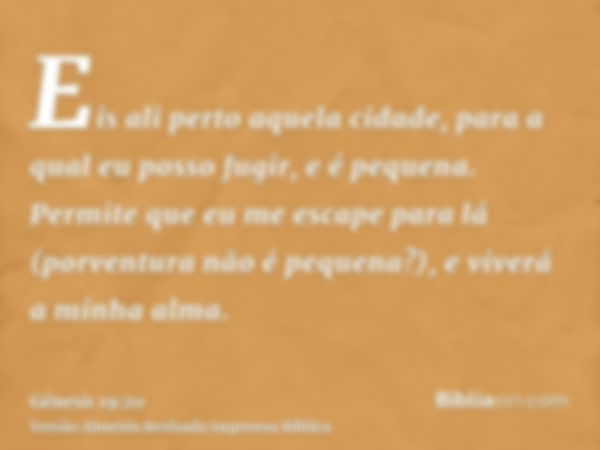 Eis ali perto aquela cidade, para a qual eu posso fugir, e é pequena. Permite que eu me escape para lá (porventura não é pequena?), e viverá a minha alma.