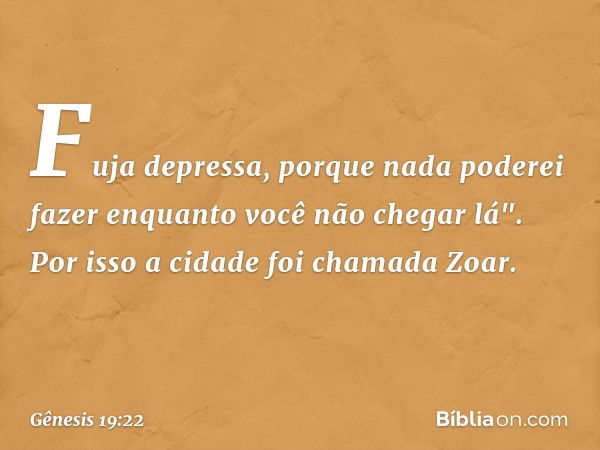 Fuja depressa, porque nada poderei fazer enquanto você não chegar lá". Por isso a cidade foi chamada Zoar. -- Gênesis 19:22