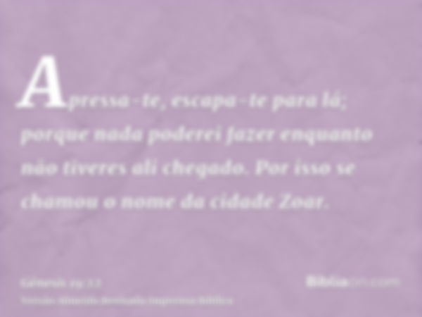 Apressa-te, escapa-te para lá; porque nada poderei fazer enquanto não tiveres ali chegado. Por isso se chamou o nome da cidade Zoar.