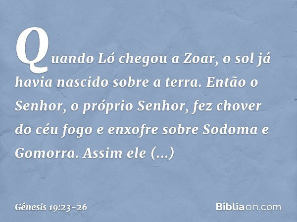 Quando Ló chegou a Zoar, o sol já havia nascido sobre a terra. Então o Senhor, o próprio Senhor, fez chover do céu fogo e en­xofre sobre Sodoma e Gomorra. Assim