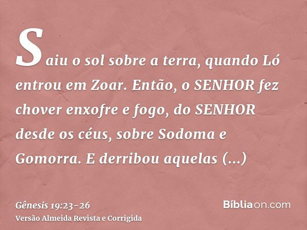 Saiu o sol sobre a terra, quando Ló entrou em Zoar.Então, o SENHOR fez chover enxofre e fogo, do SENHOR desde os céus, sobre Sodoma e Gomorra.E derribou aquelas