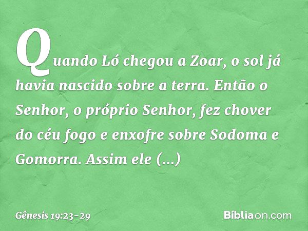 Quando Ló chegou a Zoar, o sol já havia nascido sobre a terra. Então o Senhor, o próprio Senhor, fez chover do céu fogo e en­xofre sobre Sodoma e Gomorra. Assim