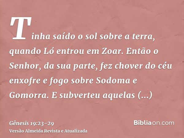 Tinha saído o sol sobre a terra, quando Ló entrou em Zoar.Então o Senhor, da sua parte, fez chover do céu enxofre e fogo sobre Sodoma e Gomorra.E subverteu aque