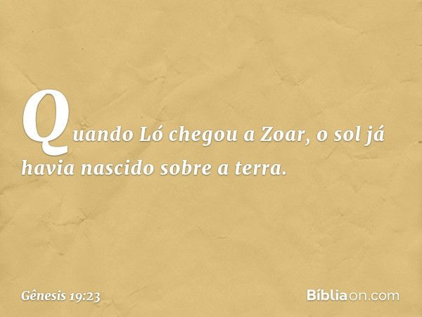 Quando Ló chegou a Zoar, o sol já havia nascido sobre a terra. -- Gênesis 19:23