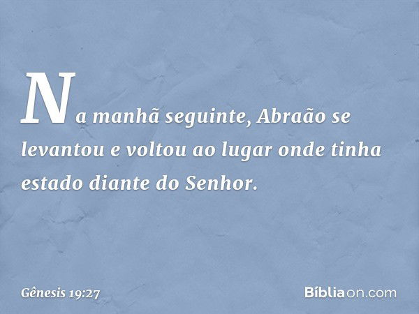 Na manhã seguinte, Abraão se levantou e voltou ao lugar onde tinha estado diante do Senhor. -- Gênesis 19:27