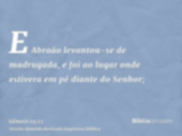 E Abraão levantou-se de madrugada, e foi ao lugar onde estivera em pé diante do Senhor;